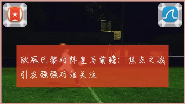 欧冠巴黎对阵皇马前瞻:焦点之战引发强强对话关注