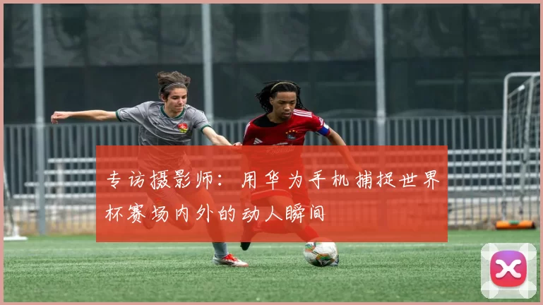 专访摄影师：用华为手机捕捉世界杯赛场内外的动人瞬间