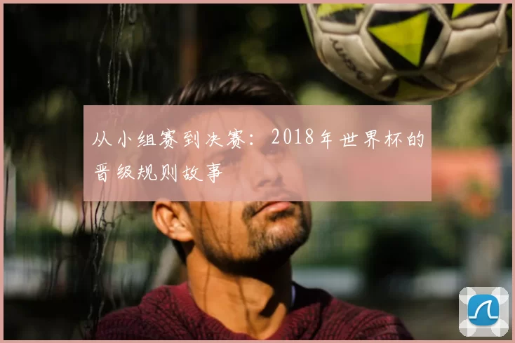 从小组赛到决赛：2018年世界杯的晋级规则故事