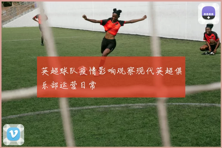 英超球队疫情影响观察现代英超俱乐部运营日常