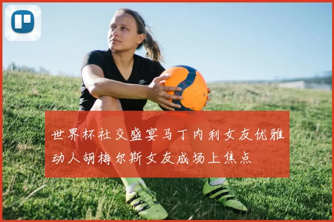 世界杯社交盛宴马丁内利女友优雅动人胡梅尔斯女友成场上焦点