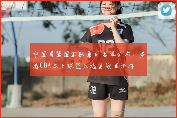 中国男篮国家队集训名单公布，多名CBA本土球星入选备战亚洲杯