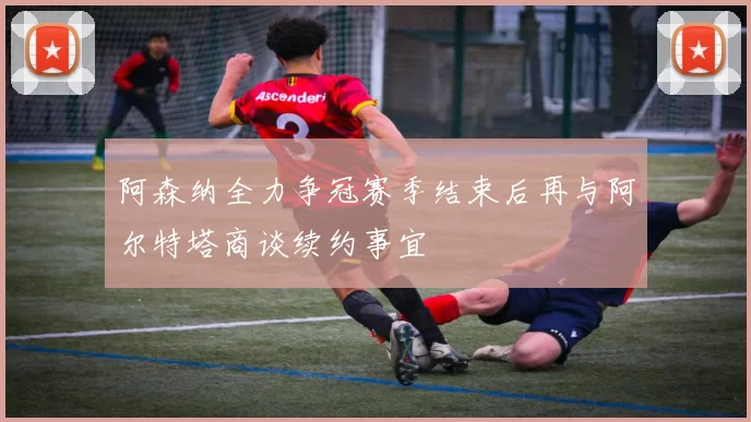 阿森纳全力争冠赛季结束后再与阿尔特塔商谈续约事宜