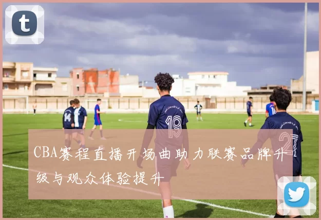 CBA赛程直播开场曲助力联赛品牌升级与观众体验提升
