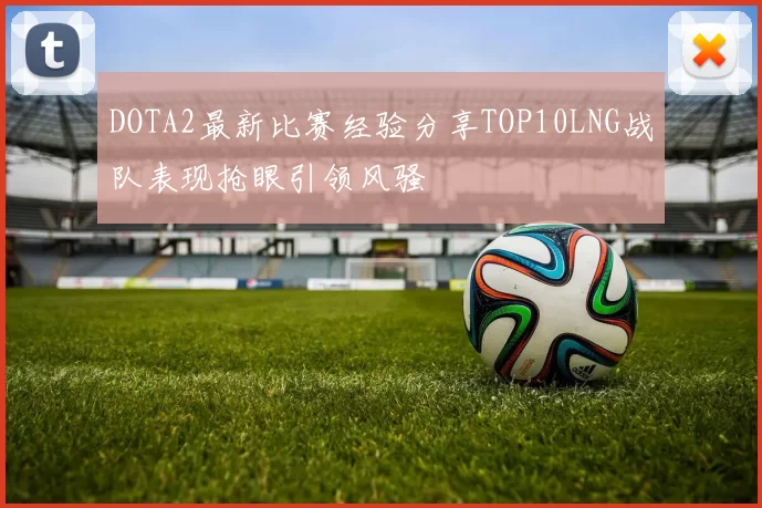 DOTA2最新比赛经验分享TOP10LNG战队表现抢眼引领风骚