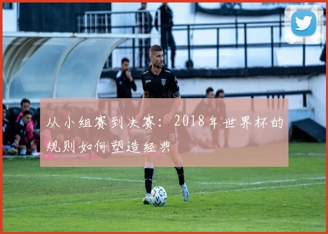 从小组赛到决赛：2018年世界杯的规则如何塑造经典