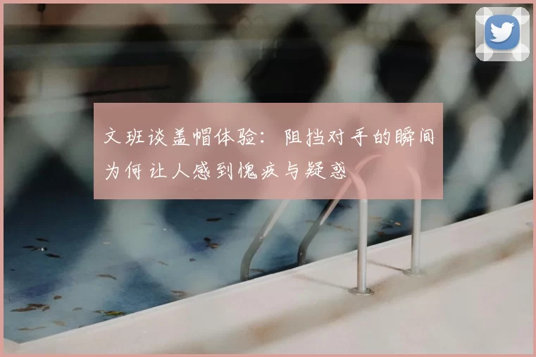文班谈盖帽体验：阻挡对手的瞬间为何让人感到愧疚与疑惑