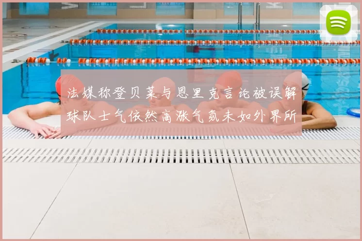 法媒称登贝莱与恩里克言论被误解球队士气依然高涨气氛未如外界所想紧张