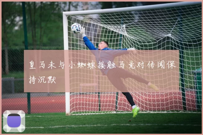 皇马未与小蜘蛛接触马竞对传闻保持沉默