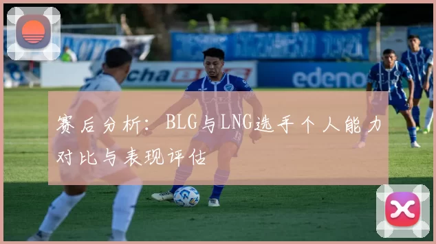 赛后分析:BLG与LNG选手个人能力对比与表现评估