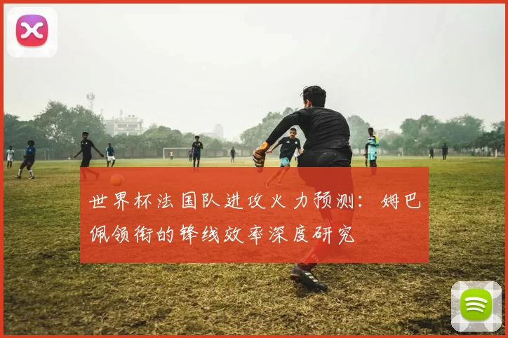 世界杯法国队进攻火力预测：姆巴佩领衔的锋线效率深度研究