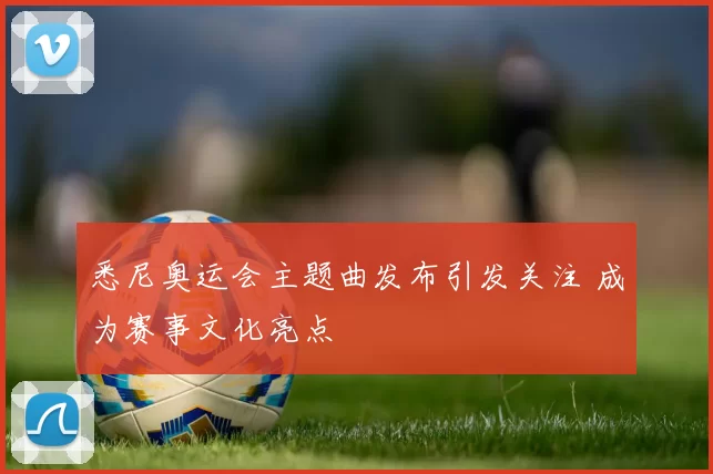 悉尼奥运会主题曲发布引发关注 成为赛事文化亮点