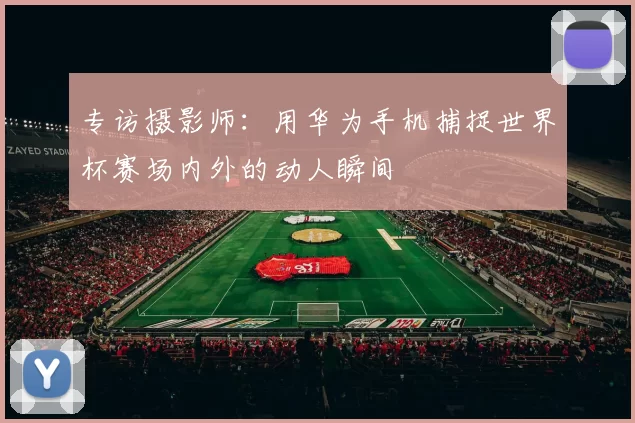 专访摄影师：用华为手机捕捉世界杯赛场内外的动人瞬间