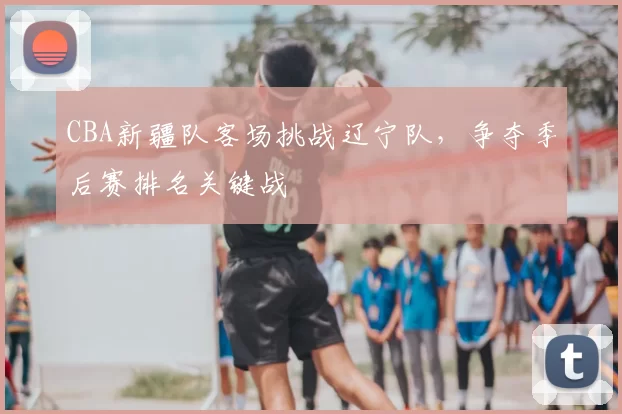 CBA新疆队客场挑战辽宁队,争夺季后赛排名关键战