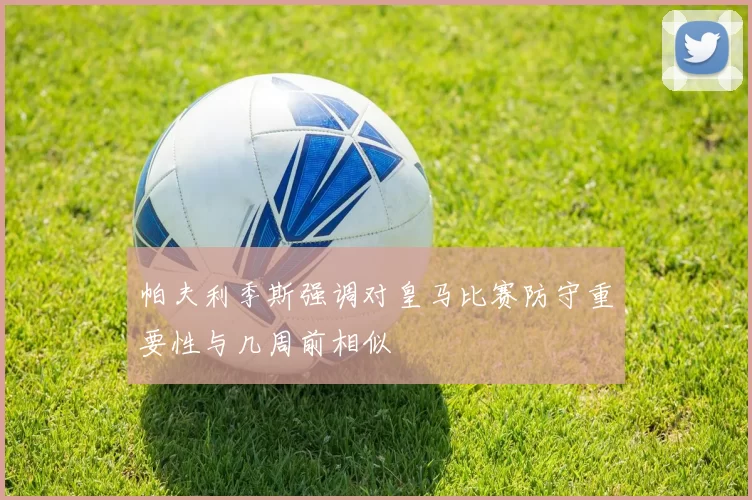 帕夫利季斯强调对皇马比赛防守重要性与几周前相似