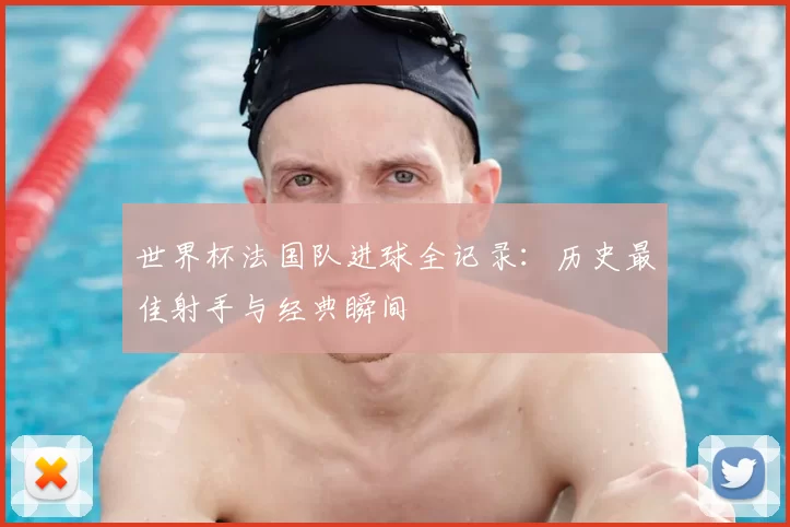 世界杯法国队进球全记录：历史最佳射手与经典瞬间