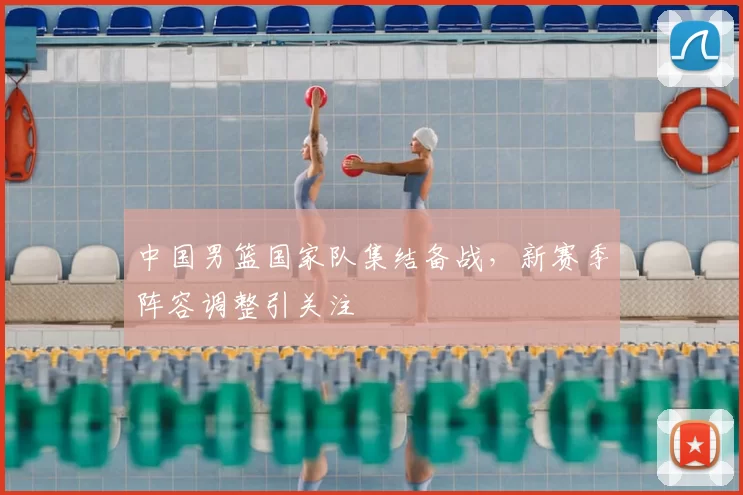 中国男篮国家队集结备战，新赛季阵容调整引关注