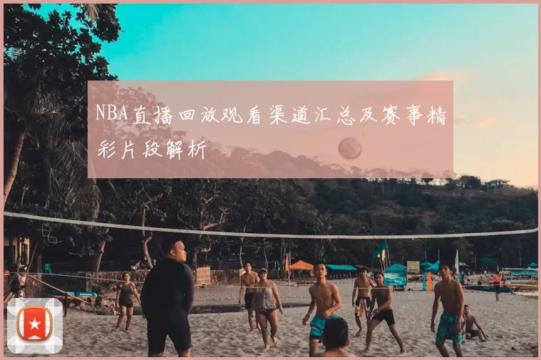 NBA直播回放观看渠道汇总及赛事精彩片段解析